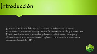 Introducción 
Un buen estudiante defiende sus derechos y enfrenta sus deberes 
universitarios, conociendo el reglamento de su institución a la que pertenece. 
En este trabajo vamos a aprender y destacar definiciones , ventajas y 
diferentes casos en los que nuestro reglamento nos enseña a manejarnos 
como miembros de la UPC. 
4 
 