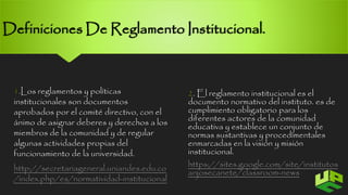 Definiciones De Reglamento Institucional. 
1.Los reglamentos y políticas 
institucionales son documentos 
aprobados por el comité directivo, con el 
ánimo de asignar deberes y derechos a los 
miembros de la comunidad y de regular 
algunas actividades propias del 
funcionamiento de la universidad. 
http://secretariageneral.uniandes.edu.co 
/index.php/es/normatividad-institucional 
2.El reglamento institucional es el 
documento normativo del instituto. es de 
cumplimiento obligatorio para los 
diferentes actores de la comunidad 
educativa y establece un conjunto de 
normas sustantivas y procedimentales 
enmarcadas en la visión y misión 
institucional. 
https://sites.google.com/site/institutos 
anjosecanete/classroom-news 5 
 