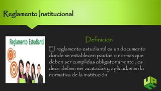 Reglamento Institucional 
Definición 
El reglamento estudiantil es un documento 
donde se establecen pautas o normas que 
deben ser cumplidas obligatoriamente , es 
decir deben ser acatadas y aplicadas en la 
normativa de la institución. 
6 
 
