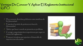 Ventajas De Conocer Y Aplicar El Reglamento Institucional 
(UPC) 
 Da a conocer derechos y deberes como miembros de 
la Universidad. 
 Fomenta el sentido de pertenencia hacia la 
Universidad. 
 Saber que hacer cuando se presenta un problema 
 Corregir comportamientos inoportunos que vayan en 
contra del reglamento. 
 Promover iniciativas que apuntan al desarrollo de 
experiencias educativas. 
7 
 
