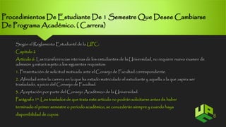 Procedimientos De Estudiante De 1 Semestre Que Desee Cambiarse 
De Programa Académico. ( Carrera) 
Según el Reglamento Estudiantil de la UPC: 
Capitulo 2 
Articulo 6: Las transferencias internas de los estudiantes de la Universidad, no requiere nuevo examen de 
admisión y estará sujeto a los siguientes requisitos: 
1. Presentación de solicitud motivada ante el Consejo de Facultad correspondiente. 
2. Afinidad entre la carrera en la que ha estado matriculado el estudiante y aquella a la que aspira ser 
trasladado, a juicio del Consejo de Facultad. 
3. Aceptación por parte del Consejo Académico de la Universidad. 
Parágrafo 1º :Los traslados de que trata este artículo no podrán solicitarse antes de haber 
terminado el primer semestre o periodo académico, se concederán siempre y cuando haya 
disponibilidad de cupos. 8 
 