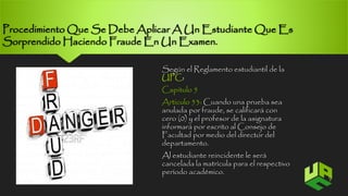 Procedimiento Que Se Debe Aplicar A Un Estudiante Que Es 
Sorprendido Haciendo Fraude En Un Examen. 
Según el Reglamento estudiantil de la 
UPC: 
Capitulo 5 
Articulo 53: Cuando una prueba sea 
anulada por fraude, se calificará con 
cero (0) y el profesor de la asignatura 
informará por escrito al Consejo de 
Facultad por medio del director del 
departamento. 
Al estudiante reincidente le será 
cancelada la matrícula para el respectivo 
período académico. 
9 
 