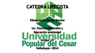 CATEDRA UPECISTA 
Eliana Lucia Quiroz Bracho 
Lic. Ciencias Naturales y 
Educación ambiental 
Grupo :11 
Valledupar -2014 
 