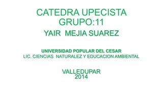 CATEDRA UPECISTA 
GRUPO:11 
YAIR MEJIA SUAREZ 
UNIVERSIDAD POPULAR DEL CESAR 
LIC. CIENCIAS NATURALEZ Y EDUCACION AMBIENTAL 
VALLEDUPAR 
2014 
 