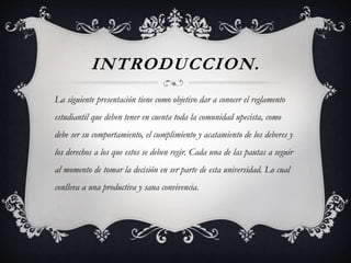 INTRODUCCION. 
La siguiente presentación tiene como objetivo dar a conocer el reglamento 
estudiantil que deben tener en cuenta toda la comunidad upecista, como 
debe ser su comportamiento, el cumplimiento y acatamiento de los deberes y 
los derechos a los que estos se deben regir. Cada una de las pautas a seguir 
al momento de tomar la decisión en ser parte de esta universidad. Lo cual 
conlleva a una productiva y sana convivencia. 
 