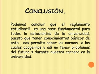 CONCLUSIÓN. 
Podemos concluir que el reglamento 
estudiantil es una base fundamental para 
todos lo estudiantes de la universidad, 
puesto que tener conocimientos básicos de 
este , nos permite saber las normas a las 
cuales acogernos y así no tener problemas 
del futuro s durante nuestra carrera en la 
universidad. 

