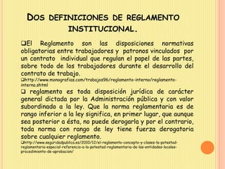 DOS DEFINICIONES DE REGLAMENTO 
INSTITUCIONAL. 
El Reglamento son las disposiciones normativas 
obligatorias entre trabajadores y patronos vinculados por 
un contrato individual que regulan el papel de las partes, 
sobre todo de los trabajadores durante el desarrollo del 
contrato de trabajo. 
http://www.monografias.com/trabajos96/reglamento-interno/reglamento-interno. 
shtml 
 reglamento es toda disposición jurídica de carácter 
general dictada por la Administración pública y con valor 
subordinado a la ley. Que la norma reglamentaria es de 
rango inferior a la ley significa, en primer lugar, que aunque 
sea posterior a ésta, no puede derogarla y por el contrario, 
toda norma con rango de ley tiene fuerza derogatoria 
sobre cualquier reglamento. 
http://www.seguridadpublica.es/2010/12/el-reglamento-concepto-y-clases-la-potestad-reglamentaria- 
especial-referencia-a-la-potestad-reglamentaria-de-las-entidades-locales-procedimiento- 
de-aprobacion/ 
 