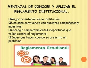 VENTAJAS DE CONOCER Y APLICAR EL 
REGLAMENTO INSTITUCIONAL. 
Mejor orientación en la institución. 
Una sana convivencia con nuestros compañeros y 
maestros. 
Corregir comportamientos inoportunos que 
vallan contra el reglamento. 
Saber que hacer cuando se presenta un 
problema. 
 