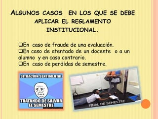 ALGUNOS CASOS EN LOS QUE SE DEBE 
APLICAR EL REGLAMENTO 
INSTITUCIONAL. 
En caso de fraude de una evaluación. 
En caso de atentado de un docente o a un 
alumno y en caso contrario. 
En caso de perdidas de semestre. 
 