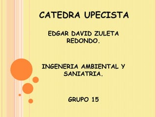 CATEDRA UPECISTA 
EDGAR DAVID ZULETA 
REDONDO. 
INGENERIA AMBIENTAL Y 
SANIATRIA. 
GRUPO 15 
 