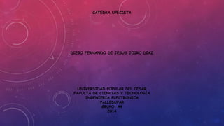 CATEDRA UPECISTA 
DIEGO FERNANDO DE JESUS JOIRO DIAZ 
UNIVERSIDAD POPULAR DEL CESAR 
FACULTA DE CIENCIAS Y TECNOLOGÍA 
INGENIERÍA ELECTRONICA 
VALLEDUPAR 
GRUPO: 44 
2014 
 