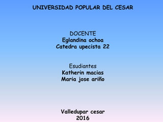 UNIVERSIDAD POPULAR DEL CESAR
DOCENTE
Eglandina ochoa
Catedra upecista 22
Esudiantes
Katherin macias
Maria jose ariño
Valledupar cesar
2016
 