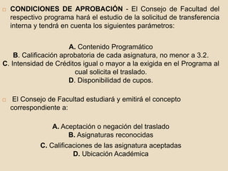  CONDICIONES DE APROBACIÓN - El Consejo de Facultad del 
respectivo programa hará el estudio de la solicitud de transferencia 
interna y tendrá en cuenta los siguientes parámetros: 
A. Contenido Programático 
B. Calificación aprobatoria de cada asignatura, no menor a 3.2. 
C. Intensidad de Créditos igual o mayor a la exigida en el Programa al 
cual solicita el traslado. 
D. Disponibilidad de cupos. 
 El Consejo de Facultad estudiará y emitirá el concepto 
correspondiente a: 
A. Aceptación o negación del traslado 
B. Asignaturas reconocidas 
C. Calificaciones de las asignatura aceptadas 
D. Ubicación Académica 
 