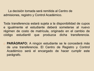 La decisión tomada será remitida al Centro de 
admisiones, registro y Control Académico. 
Toda transferencia estará sujeta a la disponibilidad de cupos 
e igualmente el estudiante deberá someterse al nuevo 
régimen de costo de matrícula, originado en el cambio de 
código estudiantil que produzca dicha transferencia. 
 PARÁGRAFO: A ningún estudiante se le concederá más 
de una transferencia. El Centro de Registro y Control 
Académico será el encargado de hacer cumplir este 
parágrafo. 
 