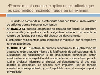 •Procedimiento que se le aplica un estudiante que 
es sorprendido haciendo fraude en un examen. 
Cuando se sorprende a un estudiante haciendo fraude un en examen 
los artículos que se tienen en cuenta son: 
 ARTICULO 53- cuando una prueba se anulada por fraude, se calificara 
con cero (0) y el profesor de la asignatura informara por escrito al 
consejo de facultad por medio del director del departamento. 
El estudiante reincidente le será cancelada la matricula por el respectivo 
periodo académico. 
 ARTICULO 54: En materia de pruebas académicas, la suplantación de 
la persona o de la prueba misma o la falsificación de calificaciones, de la 
sustracción de solucionarios o de documentos pertinentes, serán 
sancionadas con la expulsión del responsable o responsables, para la 
cual el profesor informara al director del departamento al que esta 
adscrito el estudiante. La sanción será impuesta, por el consejo 
académico correspondiente y será apelable ante el consejo superior 
universitario. 
 