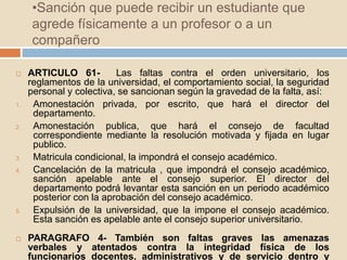 •Sanción que puede recibir un estudiante que 
agrede físicamente a un profesor o a un 
compañero 
 ARTICULO 61- Las faltas contra el orden universitario, los 
reglamentos de la universidad, el comportamiento social, la seguridad 
personal y colectiva, se sancionan según la gravedad de la falta, así: 
1. Amonestación privada, por escrito, que hará el director del 
departamento. 
2. Amonestación publica, que hará el consejo de facultad 
correspondiente mediante la resolución motivada y fijada en lugar 
publico. 
3. Matricula condicional, la impondrá el consejo académico. 
4. Cancelación de la matricula , que impondrá el consejo académico, 
sanción apelable ante el consejo superior. El director del 
departamento podrá levantar esta sanción en un periodo académico 
posterior con la aprobación del consejo académico. 
5. Expulsión de la universidad, que la impone el consejo académico. 
Esta sanción es apelable ante el consejo superior universitario. 
 PARAGRAFO 4- También son faltas graves las amenazas 
verbales y atentados contra la integridad física de los 
funcionarios docentes, administrativos y de servicio dentro y 
 