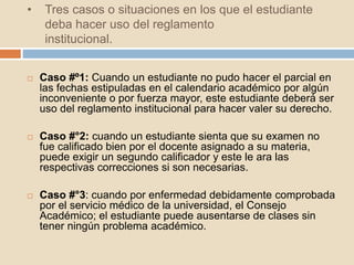 • Tres casos o situaciones en los que el estudiante 
deba hacer uso del reglamento 
institucional. 
 Caso #º1: Cuando un estudiante no pudo hacer el parcial en 
las fechas estipuladas en el calendario académico por algún 
inconveniente o por fuerza mayor, este estudiante deberá ser 
uso del reglamento institucional para hacer valer su derecho. 
 Caso #°2: cuando un estudiante sienta que su examen no 
fue calificado bien por el docente asignado a su materia, 
puede exigir un segundo calificador y este le ara las 
respectivas correcciones si son necesarias. 
 Caso #°3: cuando por enfermedad debidamente comprobada 
por el servicio médico de la universidad, el Consejo 
Académico; el estudiante puede ausentarse de clases sin 
tener ningún problema académico. 
 