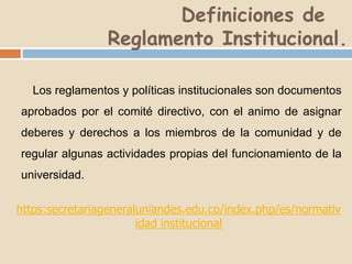 Definiciones de 
Reglamento Institucional. 
Los reglamentos y políticas institucionales son documentos 
aprobados por el comité directivo, con el animo de asignar 
deberes y derechos a los miembros de la comunidad y de 
regular algunas actividades propias del funcionamiento de la 
universidad. 
https:secretariageneraluniandes.edu.co/index.php/es/normativ 
idad institucional 
 