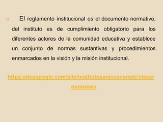  El reglamento institucional es el documento normativo, 
del instituto es de cumplimiento obligatorio para los 
diferentes actores de la comunidad educativa y establece 
un conjunto de normas sustantivas y procedimientos 
enmarcados en la visión y la misión institucional. 
https:sitesgoogle.com/site/institutosanjosecanetc/classr 
oomnews 
 