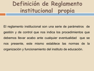Definición de Reglamento 
institucional propia 
El reglamento institucional son una serie de parámetros de 
gestión y de control que nos indica los procedimientos que 
debemos llevar acabo ante cualquier eventualidad que se 
nos presente, este mismo establece las normas de la 
organización y funcionamiento del instituto de educación. 
 