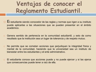 Ventajas de conocer el 
Reglamento Estudiantil. 
 El estudiante siendo conocedor de las reglas y normas que rigen a su instituto 
puede aplicarlas a las situaciones que se pueden presentar en el ámbito 
académico. 
 Genera sentido de pertenecía en la comunidad estudiantil, y esto da como 
resultado que la institución sea un lugar de tolerancia y de respeto mutuo. 
 No permite que se cometan acciones que perjudiquen la integridad física y 
mental de la comunidad, haciendo que la universidad sea un instituto de 
bienestar entre los estudiantes y el ente administrativo. 
 El estudiante conoce que acciones puede y no puede ejercer y si las ejerce 
que consecuencias puede tener a raíz de ella. 
 