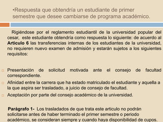 •Respuesta que obtendría un estudiante de primer 
semestre que desee cambiarse de programa académico. 
Rigiéndose por el reglamento estudiantil de la universidad popular del 
cesar, este estudiante obtendría como respuesta lo siguiente: de acuerdo al 
Articulo 6 las transferencias internas de los estudiantes de la universidad, 
no requieren nuevo examen de admisión y estarán sujetos a los siguientes 
requisitos: 
 Presentación de solicitud motivada ante el consejo de facultad 
correspondiente. 
 Afinidad entre la carrera que ha estado matriculado el estudiante y aquella a 
la que aspira ser trasladado, a juicio de consejo de facultad. 
 Aceptación por parte del consejo académico de la universidad. 
Parágrafo 1- Los trasladados de que trata este articulo no podrán 
solicitarse antes de haber terminado el primer semestre o periodo 
académico, se consideran siempre y cuando haya disponibilidad de cupos. 
 