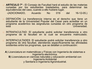  ARTICULO 7º - El Consejo de Facultad hará el estudio de las materias 
cursadas por los estudiantes trasladados, para determinar las 
equivalencias del caso, cuando a ello hubiere lugar. 
-(ADICIONADO, Acuerdo No 019 del 16-12-05.) 
 DEFINICIÓN: La transferencia interna es el derecho que tiene un 
estudiante de la Universidad Popular del Cesar para acreditar en un 
programa académico las asignaturas cursadas en otro programa de 
esta Universidad. 
 INTRAFACULTAD: El estudiante podrá solicitar transferencia a otro 
programa de la facultad en la cual se encuentra matriculado. 
 INTERFACULTADES: El estudiante podrá solicitar transferencia a otro 
programa de otra facultad, atendiendo específicamente las afinidades 
existentes entre los programas, que se detallan a continuación: 
A) Licenciatura en matemáticas y Físicas con Ingeniería de sistemas e 
Ingeniería electrónica. 
B) Licenciatura en ciencias naturales y educación ambiental con 
Ingeniería Ambiental 
y Sanitaria e Ingeniería Agroindustrial. 
 