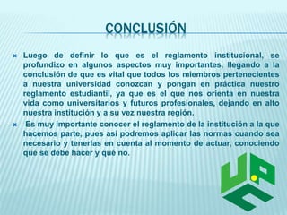 CONCLUSIÓN 
 Luego de definir lo que es el reglamento institucional, se 
profundizo en algunos aspectos muy importantes, llegando a la 
conclusión de que es vital que todos los miembros pertenecientes 
a nuestra universidad conozcan y pongan en práctica nuestro 
reglamento estudiantil, ya que es el que nos orienta en nuestra 
vida como universitarios y futuros profesionales, dejando en alto 
nuestra institución y a su vez nuestra región. 
 Es muy importante conocer el reglamento de la institución a la que 
hacemos parte, pues así podremos aplicar las normas cuando sea 
necesario y tenerlas en cuenta al momento de actuar, conociendo 
que se debe hacer y qué no. 
