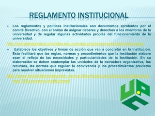 REGLAMENTO INSTITUCIONAL 
 Los reglamentos y políticas institucionales son documentos aprobados por el 
comité Directivo, con el ánimo de asignar deberes y derechos a los miembros de la 
universidad y de regular algunas actividades propias del funcionamiento de la 
universidad. 
http://secretariageneral.uniandes.edu.co/index.php/es/normatividad-institucional 
 Establece los objetivos y líneas de acción que van a concretar en la Institución. 
Esto facilitará que las reglas, normas y procedimientos que la institución elabore 
sean el reflejo de las necesidades y particularidades de la Institución. En su 
elaboración se deben contemplar las unidades de la estructura organizativa, los 
recursos, las normas que regulan la convivencia y los procedimientos previstos 
para resolver situaciones imprevistas. 
http://www.todosobremediacion.com.ar/sitio/index.php/articulos/colaborscio 
nes/155-proyecto-institucional 
 