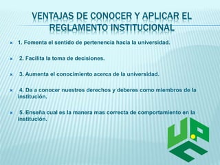 VENTAJAS DE CONOCER Y APLICAR EL 
REGLAMENTO INSTITUCIONAL 
 1. Fomenta el sentido de pertenencia hacia la universidad. 
 2. Facilita la toma de decisiones. 
 3. Aumenta el conocimiento acerca de la universidad. 
 4. Da a conocer nuestros derechos y deberes como miembros de la 
institución. 
 5. Enseña cual es la manera mas correcta de comportamiento en la 
institución. 
 