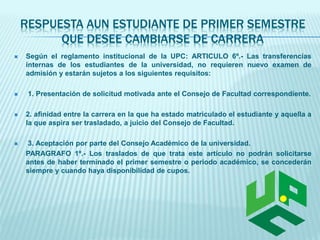 RESPUESTA AUN ESTUDIANTE DE PRIMER SEMESTRE 
QUE DESEE CAMBIARSE DE CARRERA 
 Según el reglamento institucional de la UPC: ARTICULO 6º.- Las transferencias 
internas de los estudiantes de la universidad, no requieren nuevo examen de 
admisión y estarán sujetos a los siguientes requisitos: 
 1. Presentación de solicitud motivada ante el Consejo de Facultad correspondiente. 
 2. afinidad entre la carrera en la que ha estado matriculado el estudiante y aquella a 
la que aspira ser trasladado, a juicio del Consejo de Facultad. 
 3. Aceptación por parte del Consejo Académico de la universidad. 
PARAGRAFO 1º.- Los traslados de que trata este artículo no podrán solicitarse 
antes de haber terminado el primer semestre o periodo académico, se concederán 
siempre y cuando haya disponibilidad de cupos. 
 