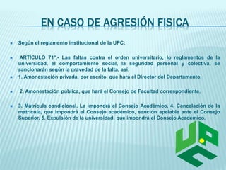 EN CASO DE AGRESIÓN FISICA 
 Según el reglamento institucional de la UPC: 
 ARTÍCULO 71º.- Las faltas contra el orden universitario, lo reglamentos de la 
universidad, el comportamiento social, la seguridad personal y colectiva, se 
sancionarán según la gravedad de la falta, así: 
 1. Amonestación privada, por escrito, que hará el Director del Departamento. 
 2. Amonestación pública, que hará el Consejo de Facultad correspondiente. 
 3. Matrícula condicional. La impondrá el Consejo Académico. 4. Cancelación de la 
matrícula, que impondrá el Consejo académico, sanción apelable ante el Consejo 
Superior. 5. Expulsión de la universidad, que impondrá el Consejo Académico. 
 