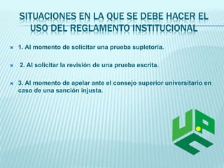 SITUACIONES EN LA QUE SE DEBE HACER EL 
USO DEL REGLAMENTO INSTITUCIONAL 
 1. Al momento de solicitar una prueba supletoria. 
 2. Al solicitar la revisión de una prueba escrita. 
 3. Al momento de apelar ante el consejo superior universitario en 
caso de una sanción injusta. 
 