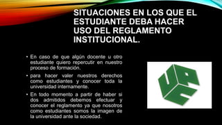 SITUACIONES EN LOS QUE EL 
ESTUDIANTE DEBA HACER 
USO DEL REGLAMENTO 
INSTITUCIONAL. 
• En caso de que algún docente u otro 
estudiante quiero repercutir en nuestro 
proceso de formación. 
• para hacer valer nuestros derechos 
como estudiantes y conocer toda la 
universidad internamente. 
• En todo momento a partir de haber si 
dos admitidos debemos efectuar y 
conocer el reglamento ya que nosotros 
como estudiantes somos la imagen de 
la universidad ante la sociedad. 
 