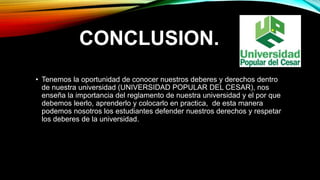 CONCLUSION. 
• Tenemos la oportunidad de conocer nuestros deberes y derechos dentro 
de nuestra universidad (UNIVERSIDAD POPULAR DEL CESAR), nos 
enseña la importancia del reglamento de nuestra universidad y el por que 
debemos leerlo, aprenderlo y colocarlo en practica, de esta manera 
podemos nosotros los estudiantes defender nuestros derechos y respetar 
los deberes de la universidad. 
