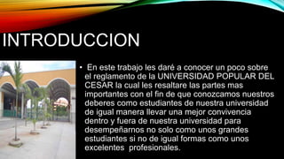INTRODUCCION 
• En este trabajo les daré a conocer un poco sobre 
el reglamento de la UNIVERSIDAD POPULAR DEL 
CESAR la cual les resaltare las partes mas 
importantes con el fin de que conozcamos nuestros 
deberes como estudiantes de nuestra universidad 
de igual manera llevar una mejor convivencia 
dentro y fuera de nuestra universidad para 
desempeñarnos no solo como unos grandes 
estudiantes si no de igual formas como unos 
excelentes profesionales. 
 