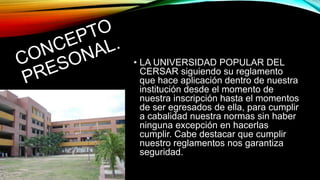 • LA UNIVERSIDAD POPULAR DEL 
CERSAR siguiendo su reglamento 
que hace aplicación dentro de nuestra 
institución desde el momento de 
nuestra inscripción hasta el momentos 
de ser egresados de ella, para cumplir 
a cabalidad nuestra normas sin haber 
ninguna excepción en hacerlas 
cumplir. Cabe destacar que cumplir 
nuestro reglamentos nos garantiza 
seguridad. 
 