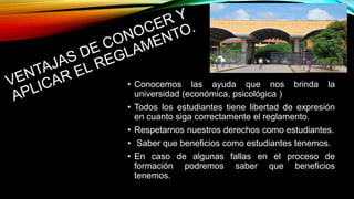 • Conocemos las ayuda que nos brinda la 
universidad (económica, psicológica ) 
• Todos los estudiantes tiene libertad de expresión 
en cuanto siga correctamente el reglamento. 
• Respetarnos nuestros derechos como estudiantes. 
• Saber que beneficios como estudiantes tenemos. 
• En caso de algunas fallas en el proceso de 
formación podremos saber que beneficios 
tenemos. 
 