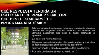 QUÉ RESPUESTA TENDRÍA UN 
ESTUDIANTE DE PRIMER SEMESTRE 
QUE DESEE CAMBIARSE DE 
PROGRAMA ACADÉMICO. 
• Esto es llamado transferencia interna el estudiante si puede 
cambiar de programa (no es necesario un examen de 
admisión) académico pero debe de haber alcanzado lo 
siguiente: 
• que sea de la misma facultad. 
• Diligenciar una solicitud en las oficinas de registro y control en 
las fechas postuladas en el calendario académico. 
• Haber aprobado el ciclo básico o 30 créditos académicos. 
• Promedio ponderado general no inferior a 3.2 
 