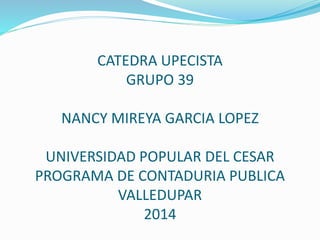 CATEDRA UPECISTA
GRUPO 39
NANCY MIREYA GARCIA LOPEZ
UNIVERSIDAD POPULAR DEL CESAR
PROGRAMA DE CONTADURIA PUBLICA
VALLEDUPAR
2014
 