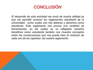 CONCLUSIÓN 
El desarrollo de esta actividad me sirvió de mucha utilidad ya 
que me permitió conocer los reglamentos estudiantil de la 
universidad, como cuales son mis deberes y derechos como 
estudiante. Este reglamento nos provee una cantidad de 
herramientas, en las cuales se ve reflejados nuestros 
beneficios como estudiante también nos muestra conceptos 
sobre las consecuencias que nos puede traer la violación de 
cada uno de los capítulos de nuestro reglamento . 
 