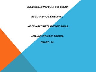 UNIVERSIDAD POPULAR DEL CESAR 
REGLAMENTO ESTUDIANTIL 
KAREN MARGARITA JIMÉNEZ ROJAS 
CATEDRA UPECISTA VIRTUAL 
GRUPO: 24 
 