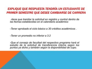 EXPLIQUE QUE RESPUESTA TENDRÍA UN ESTUDIANTE DE 
PRIMER SEMESTRE QUE DESEE CAMBIARSE DE CARRERA 
-tiene que tramitar la solicitud en registro y control dentro de 
las fechas establecidas en el calendario académico 
-Tener aprobado el ciclo básico a 30 créditos académicos . 
-Tener un promedio no inferior a 3.2 
-Que el consejo de facultad del respectivo programa hará el 
estudio de la solicitud de transferencia interna según los 
puntos ya dicho y también según la disponibilidad de cupo. 
 