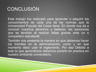 CONCLUSIÓN 
Este trabajo fue realizado para aprender o adquirir los 
conocimientos de cada una de las normas que la 
Universidad Popular del Cesar tiene. En donde nos da a 
conocer nuestros derechos y deberes, las sanciones 
que se tendrán al realizar faltas graves ante un o 
compañero estudiantil. 
También nos presenta la manera en que debemos hacer 
los tramites en la administración, como y en que 
momento debo usar el reglamento. Por eso Debido a 
todo lo que aprendimos debemos ponerlo en practica en 
nuestro ambiente universitario. 

