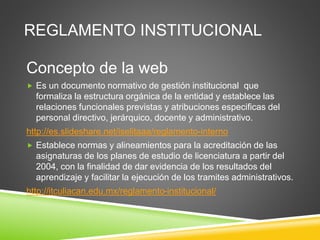 REGLAMENTO INSTITUCIONAL 
Concepto de la web 
 Es un documento normativo de gestión institucional que 
formaliza la estructura orgánica de la entidad y establece las 
relaciones funcionales previstas y atribuciones especificas del 
personal directivo, jerárquico, docente y administrativo. 
http://es.slideshare.net/iselitaaa/reglamento-interno 
 Establece normas y alineamientos para la acreditación de las 
asignaturas de los planes de estudio de licenciatura a partir del 
2004, con la finalidad de dar evidencia de los resultados del 
aprendizaje y facilitar la ejecución de los tramites administrativos. 
http://itculiacan.edu.mx/reglamento-institucional/ 
 