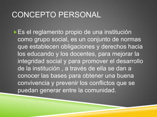 CONCEPTO PERSONAL 
Es el reglamento propio de una institución 
como grupo social, es un conjunto de normas 
que establecen obligaciones y derechos hacia 
los educando y los docentes, para mejorar la 
integridad social y para promover el desarrollo 
de la institución , a través de ella se dan a 
conocer las bases para obtener una buena 
convivencia y prevenir los conflictos que se 
puedan generar entre la comunidad. 
 