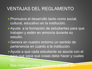 VENTAJAS DEL REGLAMENTO 
Promueve el desarrollo tanto como social, 
cultural, educativo en la institución. 
Ayuda a la formación de estudiantes para que 
trabajen y estén en armonía durante su 
estudio. 
Genera en nuestro entorno un sentido de 
pertenencia en cuanto a la institución. 
Ayuda a que cada estudiante se asocie con el 
para que sepa que cosas debe hacer y cuales 
no. 
Nos instruye como personas sociales en 
nuestra universidad. 
 