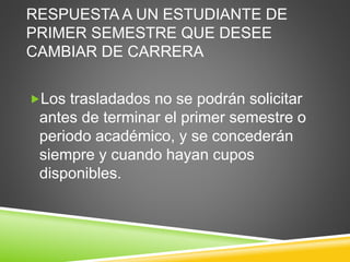 RESPUESTA A UN ESTUDIANTE DE 
PRIMER SEMESTRE QUE DESEE 
CAMBIAR DE CARRERA 
Los trasladados no se podrán solicitar 
antes de terminar el primer semestre o 
periodo académico, y se concederán 
siempre y cuando hayan cupos 
disponibles. 
 
