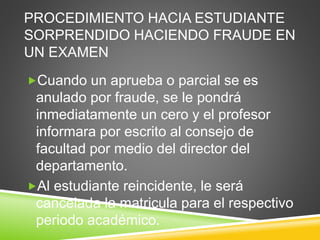 PROCEDIMIENTO HACIA ESTUDIANTE 
SORPRENDIDO HACIENDO FRAUDE EN 
UN EXAMEN 
Cuando un aprueba o parcial se es 
anulado por fraude, se le pondrá 
inmediatamente un cero y el profesor 
informara por escrito al consejo de 
facultad por medio del director del 
departamento. 
Al estudiante reincidente, le será 
cancelada la matricula para el respectivo 
periodo académico. 
 