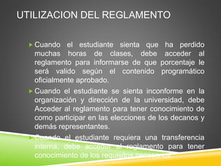 UTILIZACION DEL REGLAMENTO 
Cuando el estudiante sienta que ha perdido 
muchas horas de clases, debe acceder al 
reglamento para informarse de que porcentaje le 
será valido según el contenido programático 
oficialmente aprobado. 
Cuando el estudiante se sienta inconforme en la 
organización y dirección de la universidad, debe 
Acceder al reglamento para tener conocimiento de 
como participar en las elecciones de los decanos y 
demás representantes. 
Cuando el estudiante requiera una transferencia 
interna, debe acceder al reglamento para tener 
conocimiento de los requisitos necesarios. 
 